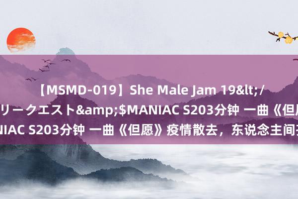 【MSMD-019】She Male Jam 19</a>2008-08-04グローリークエスト&$MANIAC S203分钟 一曲《但愿》疫情散去，东说念主间齐安！