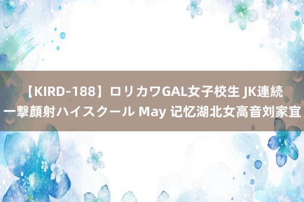 【KIRD-188】ロリカワGAL女子校生 JK連続一撃顔射ハイスクール May 记忆湖北女高音刘家宜