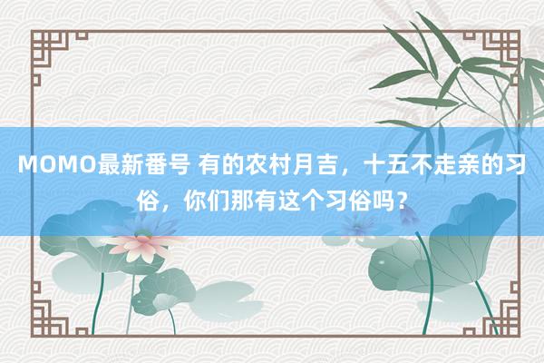 MOMO最新番号 有的农村月吉，十五不走亲的习俗，你们那有这个习俗吗？