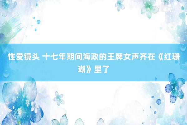 性爱镜头 十七年期间海政的王牌女声齐在《红珊瑚》里了