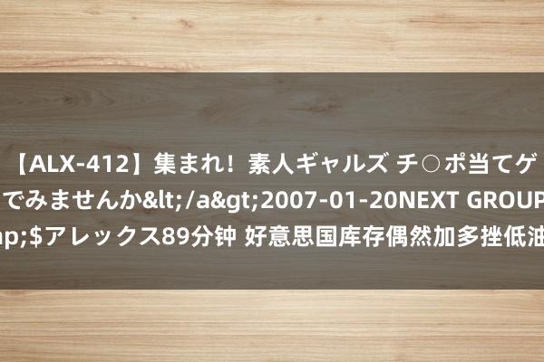 【ALX-412】集まれ！素人ギャルズ チ○ポ当てゲームで賞金稼いでみませんか</a>2007-01-20NEXT GROUP&$アレックス89分钟 好意思国库存偶然加多挫低油价 但中东病笃形式组成补助