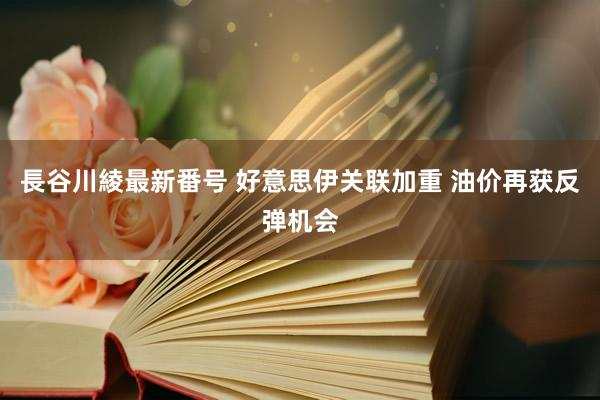 長谷川綾最新番号 好意思伊关联加重 油价再获反弹机会