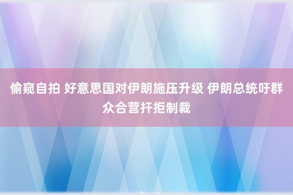 偷窥自拍 好意思国对伊朗施压升级 伊朗总统吁群众合营扞拒制裁