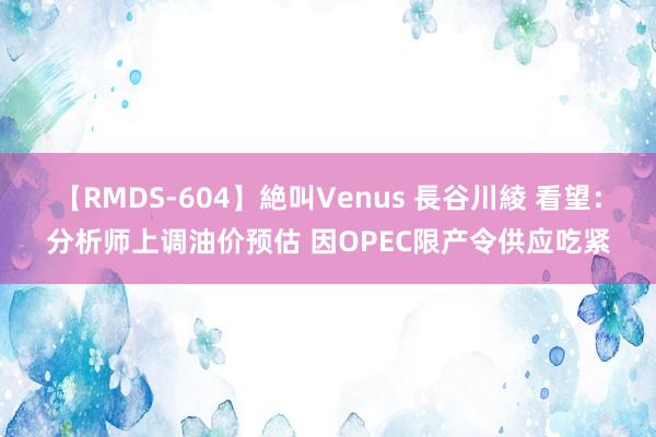 【RMDS-604】絶叫Venus 長谷川綾 看望：分析师上调油价预估 因OPEC限产令供应吃紧