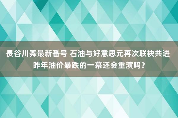 長谷川舞最新番号 石油与好意思元再次联袂共进 昨年油价暴跌的一幕还会重演吗？