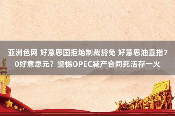 亚洲色网 好意思国拒绝制裁豁免 好意思油直指70好意思元？警惕OPEC减产合同死活存一火