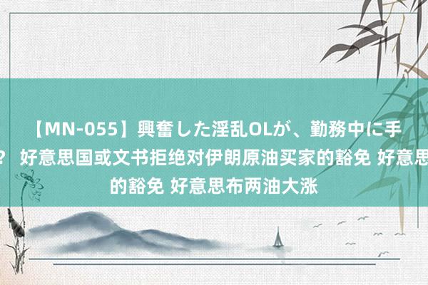 【MN-055】興奮した淫乱OLが、勤務中に手コキ！！？？ 好意思国或文书拒绝对伊朗原油买家的豁免 好意思布两油大涨