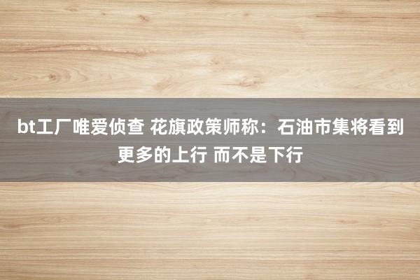 bt工厂唯爱侦查 花旗政策师称：石油市集将看到更多的上行 而不是下行