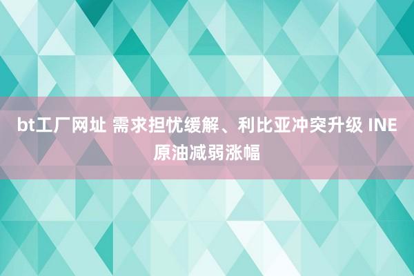 bt工厂网址 需求担忧缓解、利比亚冲突升级 INE原油减弱涨幅