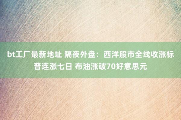 bt工厂最新地址 隔夜外盘：西洋股市全线收涨标普连涨七日 布油涨破70好意思元