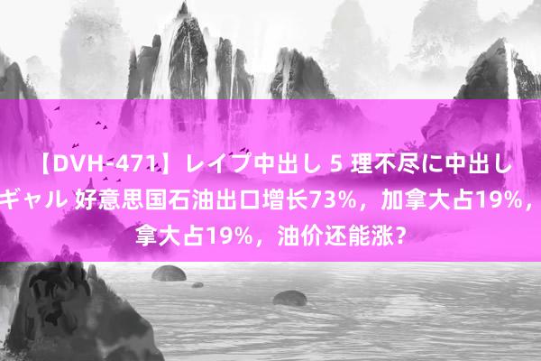 【DVH-471】レイプ中出し 5 理不尽に中出しされた7人のギャル 好意思国石油出口增长73%，加拿大占19%，油价还能涨？