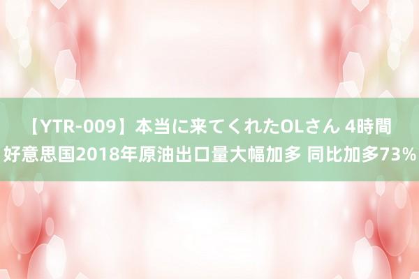 【YTR-009】本当に来てくれたOLさん 4時間 好意思国2018年原油出口量大幅加多 同比加多73%