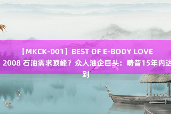 【MKCK-001】BEST OF E-BODY LOVERS 2008 石油需求顶峰？众人油企巨头：畴昔15年内达到