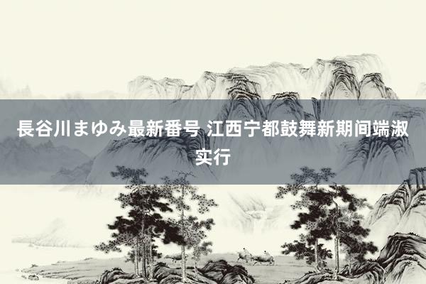 長谷川まゆみ最新番号 江西宁都鼓舞新期间端淑实行