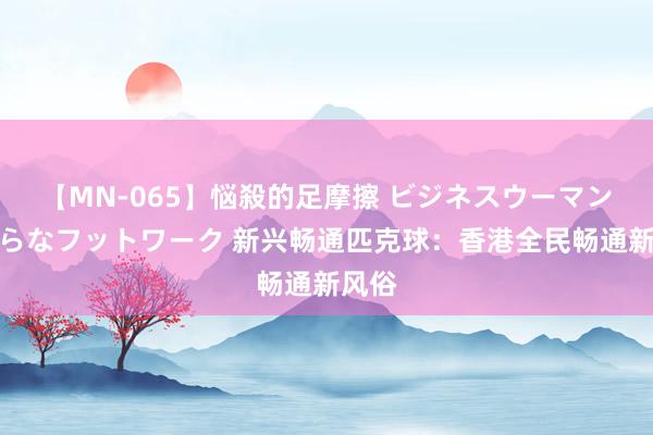 【MN-065】悩殺的足摩擦 ビジネスウーマンの淫らなフットワーク 新兴畅通匹克球：香港全民畅通新风俗