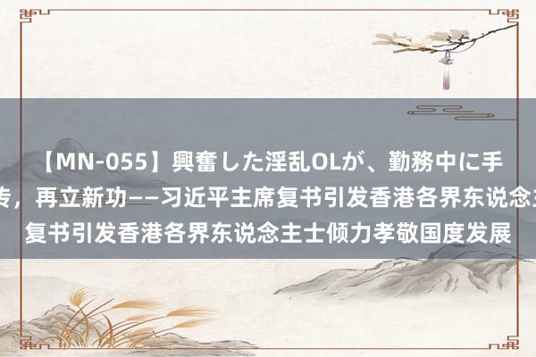 【MN-055】興奮した淫乱OLが、勤務中に手コキ！！？？ 薪火相传，再立新功——习近平主席复书引发香港各界东说念主士倾力孝敬国度发展