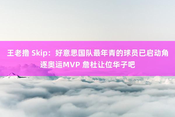 王老撸 Skip：好意思国队最年青的球员已启动角逐奥运MVP 詹杜让位华子吧