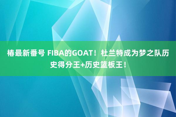 椿最新番号 FIBA的GOAT！杜兰特成为梦之队历史得分王+历史篮板王！