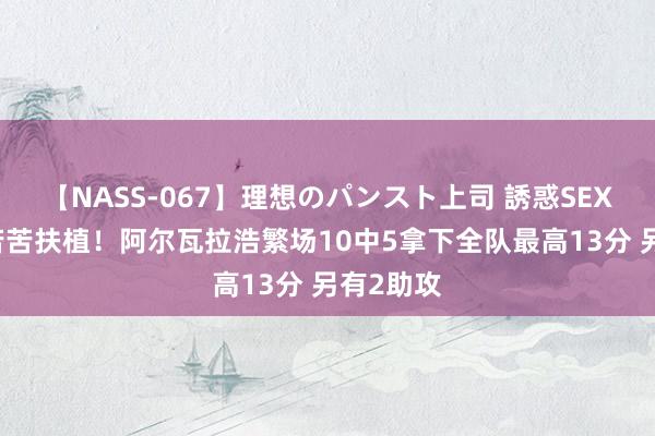 【NASS-067】理想のパンスト上司 誘惑SEX総集編 苦苦扶植！阿尔瓦拉浩繁场10中5拿下全队最高13分 另有2助攻