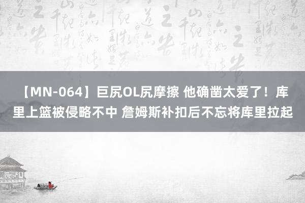 【MN-064】巨尻OL尻摩擦 他确凿太爱了！库里上篮被侵略不中 詹姆斯补扣后不忘将库里拉起