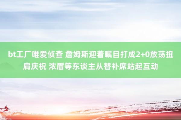 bt工厂唯爱侦查 詹姆斯迎着瞩目打成2+0放荡扭肩庆祝 浓眉等东谈主从替补席站起互动