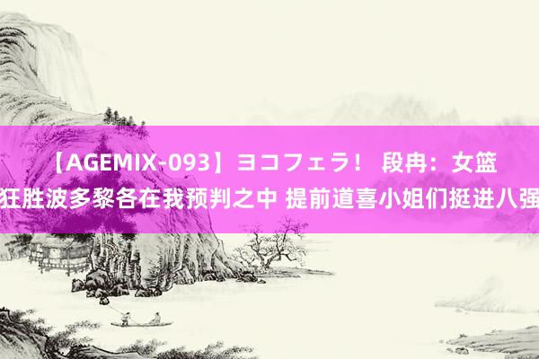 【AGEMIX-093】ヨコフェラ！ 段冉：女篮狂胜波多黎各在我预判之中 提前道喜小姐们挺进八强