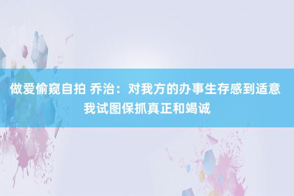 做爱偷窥自拍 乔治：对我方的办事生存感到适意 我试图保抓真正和竭诚