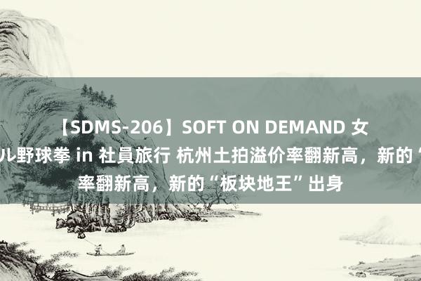 【SDMS-206】SOFT ON DEMAND 女子社員スペシャル野球拳 in 社員旅行 杭州土拍溢价率翻新高，新的“板块地王”出身