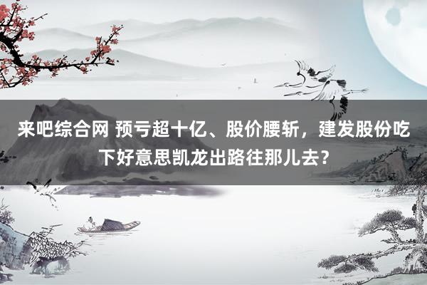 来吧综合网 预亏超十亿、股价腰斩，建发股份吃下好意思凯龙出路往那儿去？