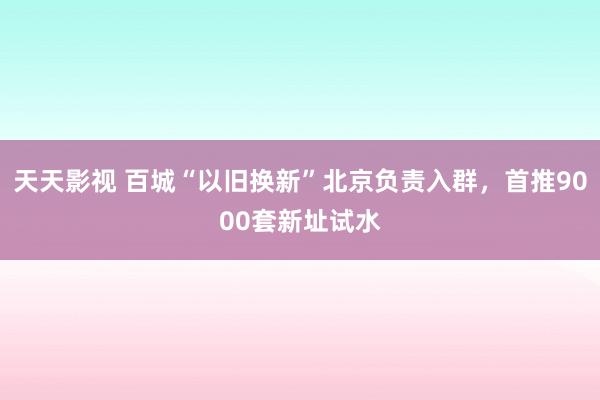 天天影视 百城“以旧换新”北京负责入群，首推9000套新址试水