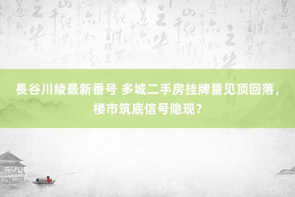 長谷川綾最新番号 多城二手房挂牌量见顶回落，楼市筑底信号隐现？