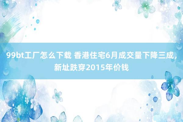 99bt工厂怎么下载 香港住宅6月成交量下降三成，新址跌穿2015年价钱