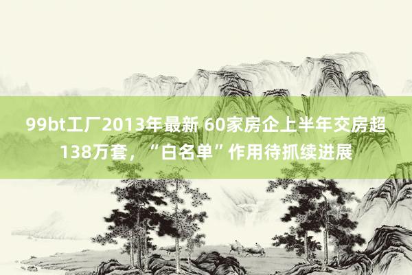 99bt工厂2013年最新 60家房企上半年交房超138万套，“白名单”作用待抓续进展