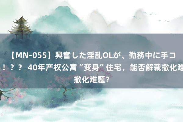 【MN-055】興奮した淫乱OLが、勤務中に手コキ！！？？ 40年产权公寓“变身”住宅，能否解裁撤化难题？