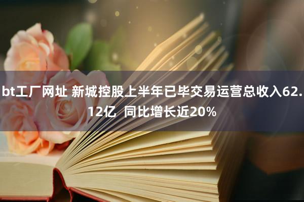 bt工厂网址 新城控股上半年已毕交易运营总收入62.12亿  同比增长近20%