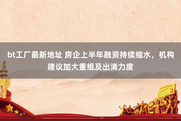 bt工厂最新地址 房企上半年融资持续缩水，机构建议加大重组及出清力度