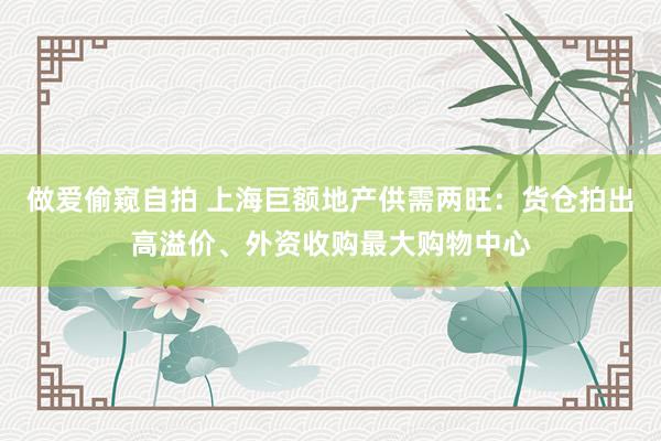 做爱偷窥自拍 上海巨额地产供需两旺：货仓拍出高溢价、外资收购最大购物中心