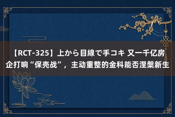 【RCT-325】上から目線で手コキ 又一千亿房企打响“保壳战”，主动重整的金科能否涅槃新生