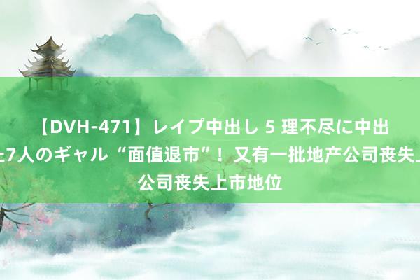 【DVH-471】レイプ中出し 5 理不尽に中出しされた7人のギャル “面值退市”！又有一批地产公司丧失上市地位