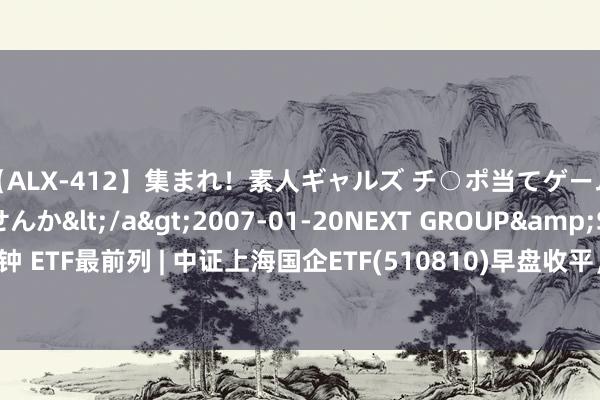 【ALX-412】集まれ！素人ギャルズ チ○ポ当てゲームで賞金稼いでみませんか</a>2007-01-20NEXT GROUP&$アレックス89分钟 ETF最前列 | 中证上海国企ETF(510810)早盘收平，房地产开导主题走强，世联行高涨10.15%