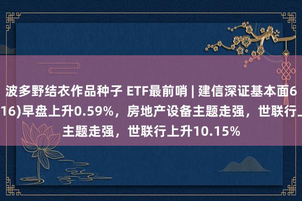 波多野结衣作品种子 ETF最前哨 | 建信深证基本面60ETF(159916)早盘上升0.59%，房地产设备主题走强，世联行上升10.15%