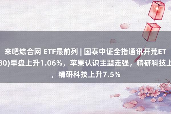 来吧综合网 ETF最前列 | 国泰中证全指通讯开荒ETF(515880)早盘上升1.06%，苹果认识主题走强，精研科技上升7.5%