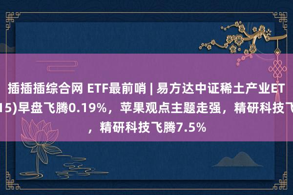 插插插综合网 ETF最前哨 | 易方达中证稀土产业ETF(159715)早盘飞腾0.19%，苹果观点主题走强，精研科技飞腾7.5%