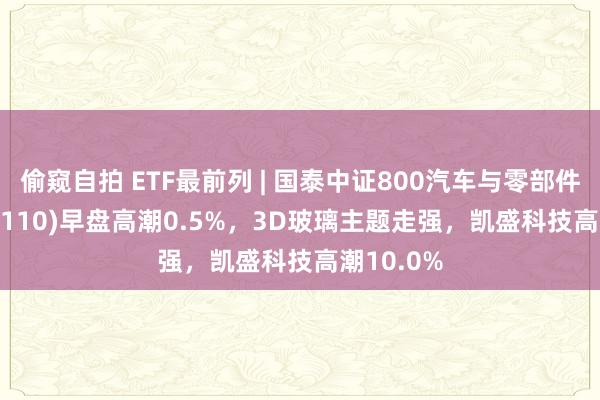 偷窥自拍 ETF最前列 | 国泰中证800汽车与零部件ETF(516110)早盘高潮0.5%，3D玻璃主题走强，凯盛科技高潮10.0%