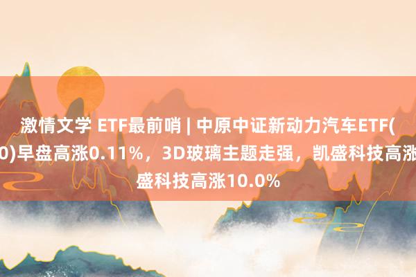 激情文学 ETF最前哨 | 中原中证新动力汽车ETF(515030)早盘高涨0.11%，3D玻璃主题走强，凯盛科技高涨10.0%