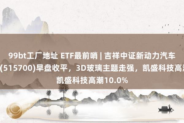 99bt工厂地址 ETF最前哨 | 吉祥中证新动力汽车产业ETF(515700)早盘收平，3D玻璃主题走强，凯盛科技高潮10.0%