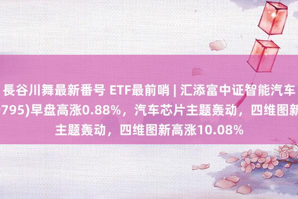 長谷川舞最新番号 ETF最前哨 | 汇添富中证智能汽车主题ETF(159795)早盘高涨0.88%，汽车芯片主题轰动，四维图新高涨10.08%