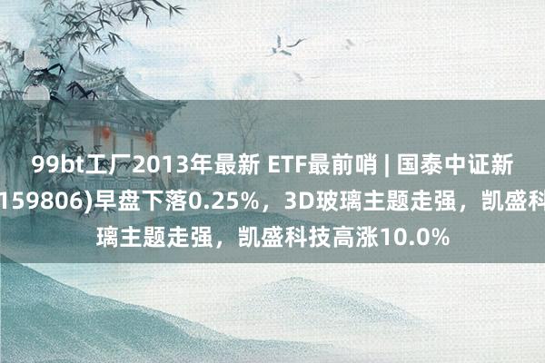 99bt工厂2013年最新 ETF最前哨 | 国泰中证新动力汽车ETF(159806)早盘下落0.25%，3D玻璃主题走强，凯盛科技高涨10.0%