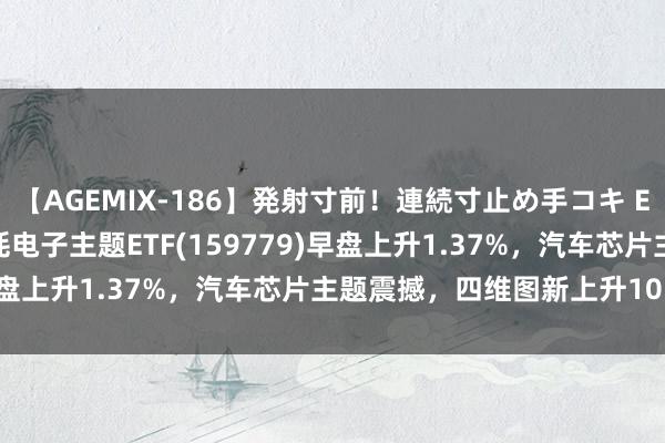 【AGEMIX-186】発射寸前！連続寸止め手コキ ETF最前列 | 招商中证消耗电子主题ETF(159779)早盘上升1.37%，汽车芯片主题震撼，四维图新上升10.08%