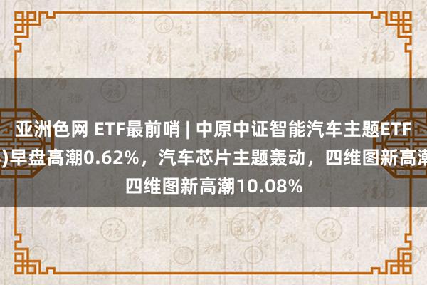 亚洲色网 ETF最前哨 | 中原中证智能汽车主题ETF(159888)早盘高潮0.62%，汽车芯片主题轰动，四维图新高潮10.08%